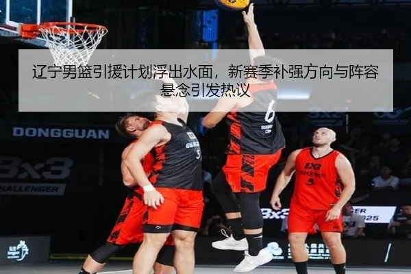 辽宁男篮引援计划浮出水面，新赛季补强方向与阵容悬念引发热议